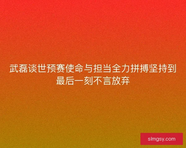 武磊谈世预赛使命与担当全力拼搏坚持到最后一刻不言放弃