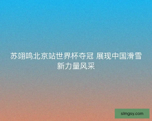 苏翊鸣北京站世界杯夺冠 展现中国滑雪新力量风采
