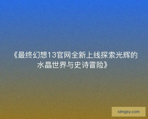《最终幻想13官网全新上线探索光辉的水晶世界与史诗冒险》