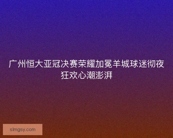 广州恒大亚冠决赛荣耀加冕羊城球迷彻夜狂欢心潮澎湃