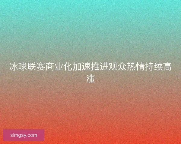 冰球联赛商业化加速推进观众热情持续高涨