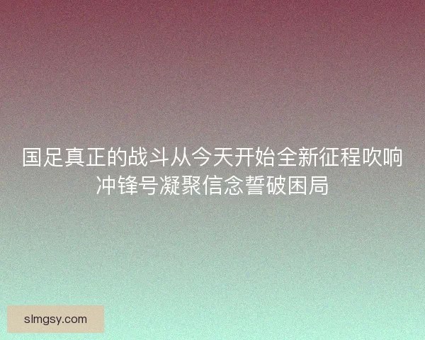 国足真正的战斗从今天开始全新征程吹响冲锋号凝聚信念誓破困局