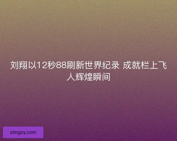 刘翔以12秒88刷新世界纪录 成就栏上飞人辉煌瞬间
