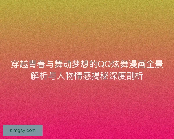 穿越青春与舞动梦想的QQ炫舞漫画全景解析与人物情感揭秘深度剖析